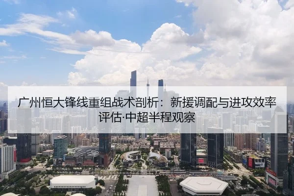 广州恒大锋线重组战术剖析：新援调配与进攻效率评估·中超半程观察
