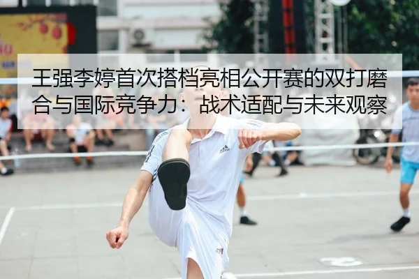 王强李婷首次搭档亮相公开赛的双打磨合与国际竞争力：战术适配与未来观察
